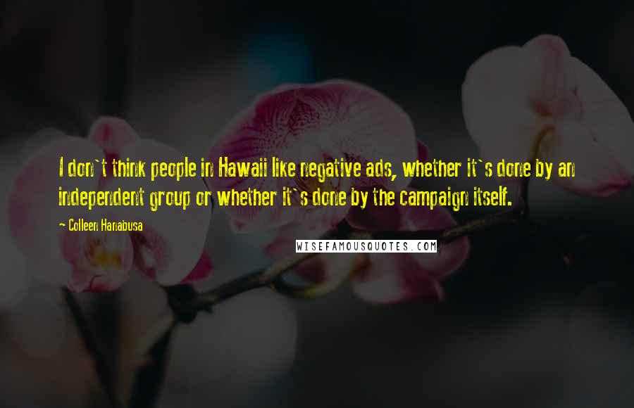 Colleen Hanabusa Quotes: I don't think people in Hawaii like negative ads, whether it's done by an independent group or whether it's done by the campaign itself.