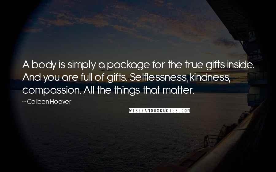 Colleen Hoover Quotes: A body is simply a package for the true gifts inside. And you are full of gifts. Selflessness, kindness, compassion. All the things that matter.