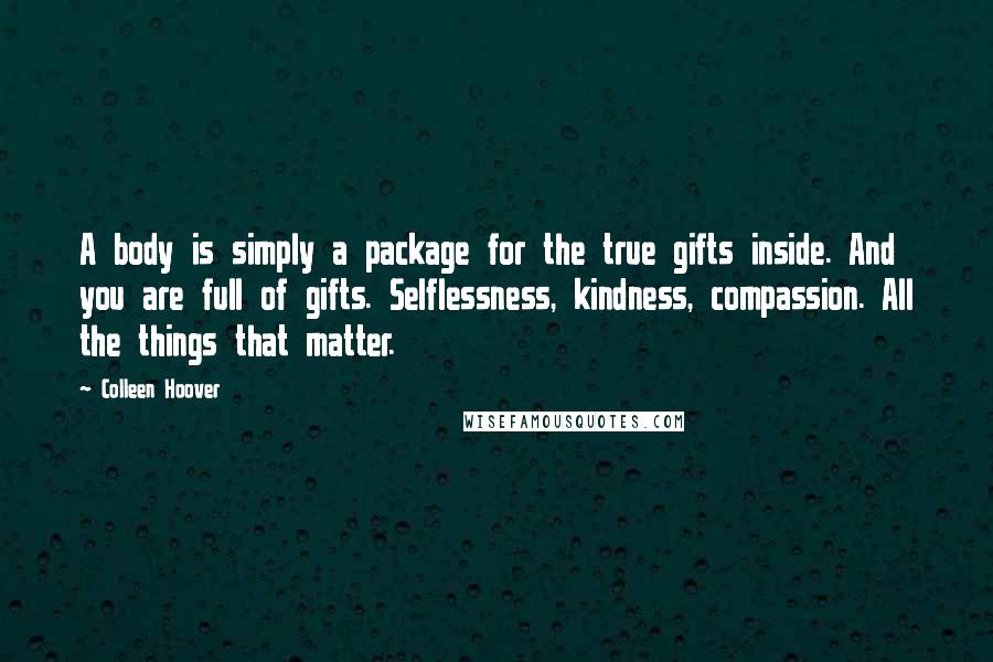 Colleen Hoover Quotes: A body is simply a package for the true gifts inside. And you are full of gifts. Selflessness, kindness, compassion. All the things that matter.