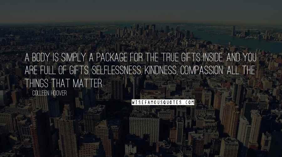 Colleen Hoover Quotes: A body is simply a package for the true gifts inside. And you are full of gifts. Selflessness, kindness, compassion. All the things that matter.