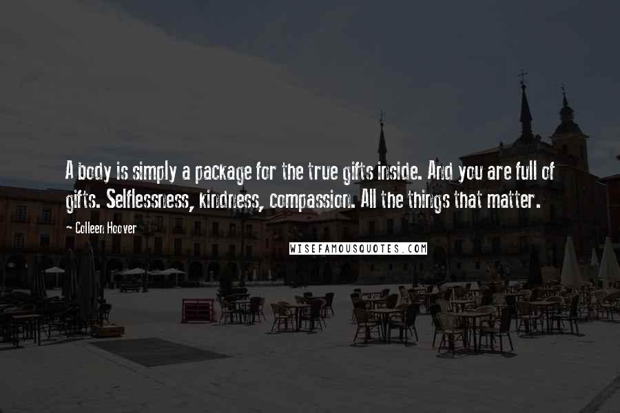 Colleen Hoover Quotes: A body is simply a package for the true gifts inside. And you are full of gifts. Selflessness, kindness, compassion. All the things that matter.