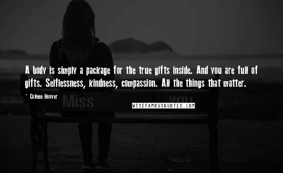 Colleen Hoover Quotes: A body is simply a package for the true gifts inside. And you are full of gifts. Selflessness, kindness, compassion. All the things that matter.