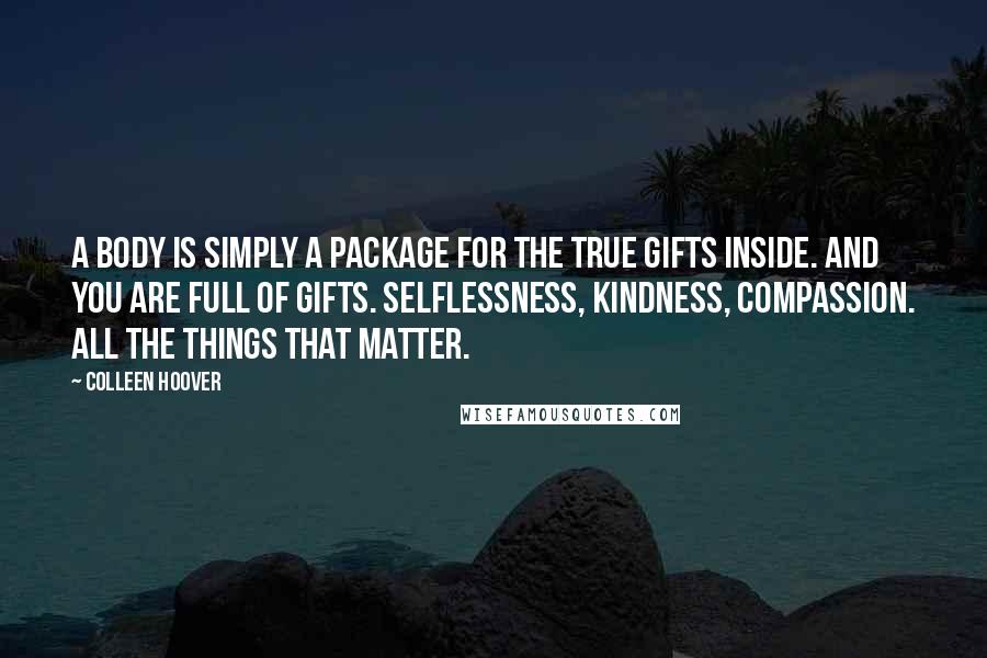 Colleen Hoover Quotes: A body is simply a package for the true gifts inside. And you are full of gifts. Selflessness, kindness, compassion. All the things that matter.