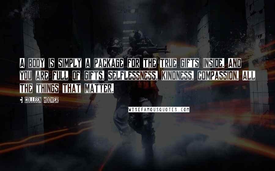 Colleen Hoover Quotes: A body is simply a package for the true gifts inside. And you are full of gifts. Selflessness, kindness, compassion. All the things that matter.