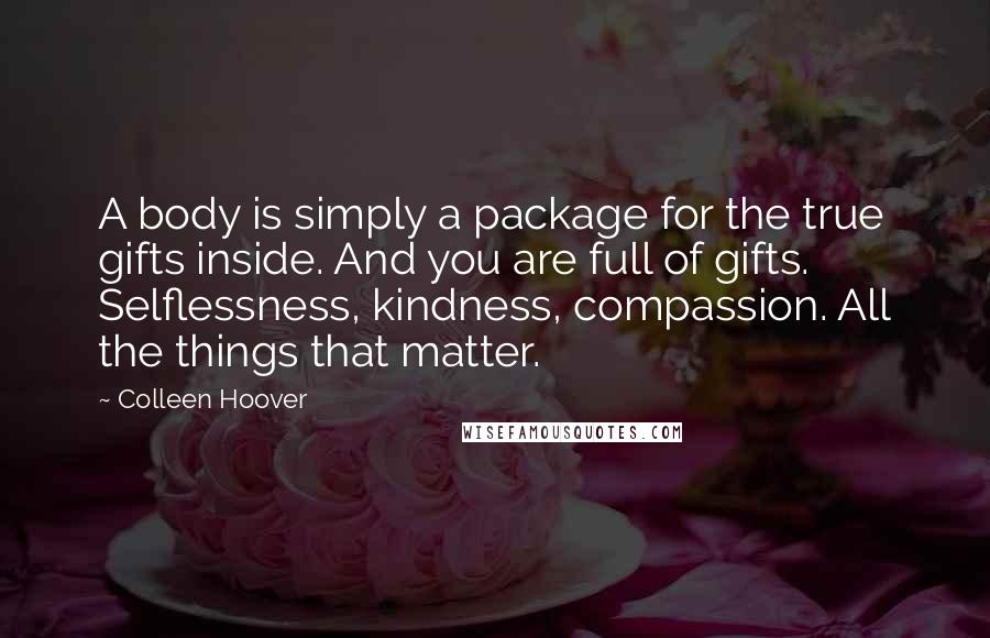 Colleen Hoover Quotes: A body is simply a package for the true gifts inside. And you are full of gifts. Selflessness, kindness, compassion. All the things that matter.