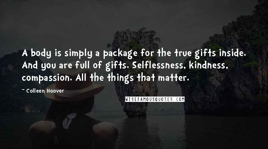 Colleen Hoover Quotes: A body is simply a package for the true gifts inside. And you are full of gifts. Selflessness, kindness, compassion. All the things that matter.