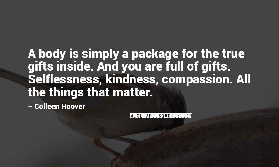 Colleen Hoover Quotes: A body is simply a package for the true gifts inside. And you are full of gifts. Selflessness, kindness, compassion. All the things that matter.