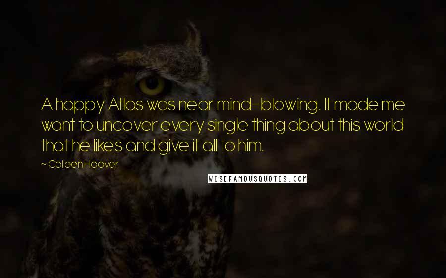 Colleen Hoover Quotes: A happy Atlas was near mind-blowing. It made me want to uncover every single thing about this world that he likes and give it all to him.