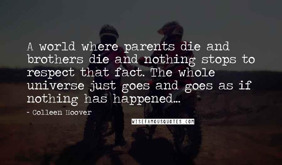 Colleen Hoover Quotes: A world where parents die and brothers die and nothing stops to respect that fact. The whole universe just goes and goes as if nothing has happened...