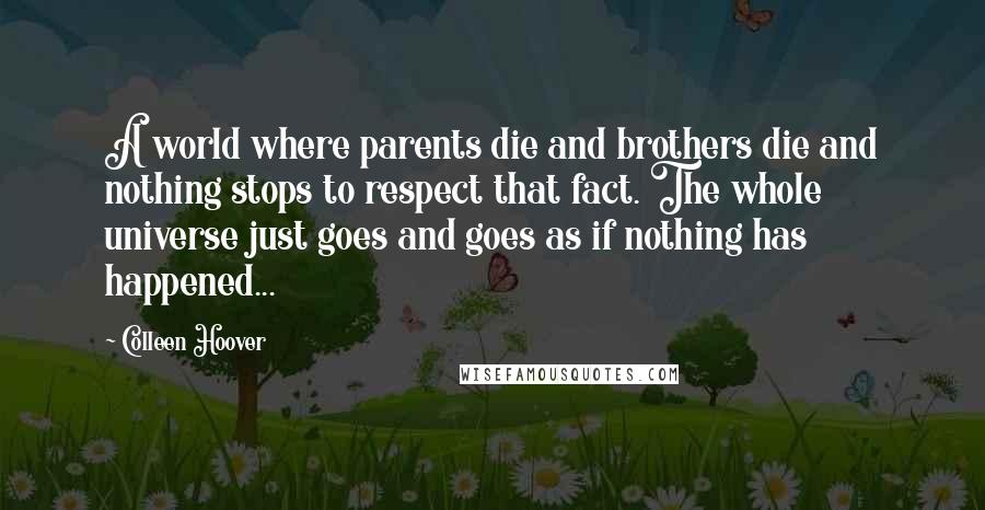 Colleen Hoover Quotes: A world where parents die and brothers die and nothing stops to respect that fact. The whole universe just goes and goes as if nothing has happened...