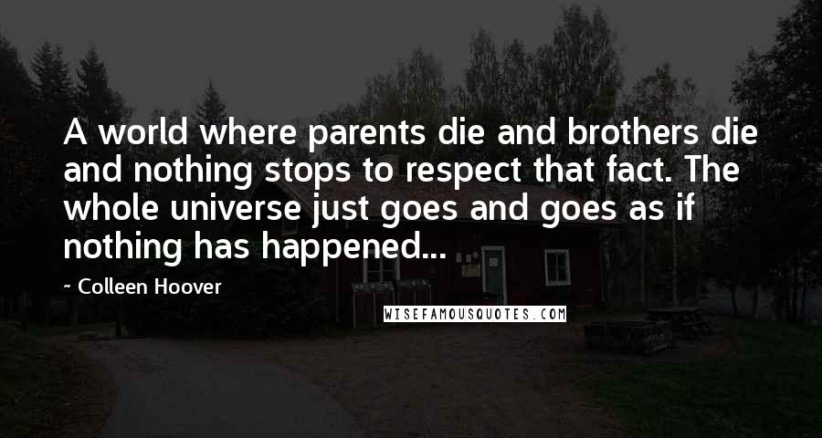 Colleen Hoover Quotes: A world where parents die and brothers die and nothing stops to respect that fact. The whole universe just goes and goes as if nothing has happened...