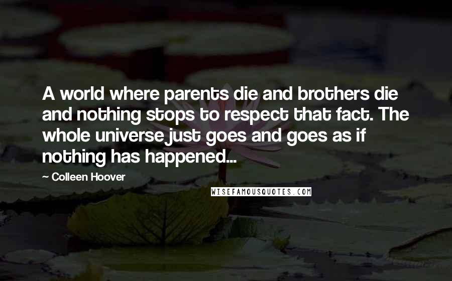 Colleen Hoover Quotes: A world where parents die and brothers die and nothing stops to respect that fact. The whole universe just goes and goes as if nothing has happened...