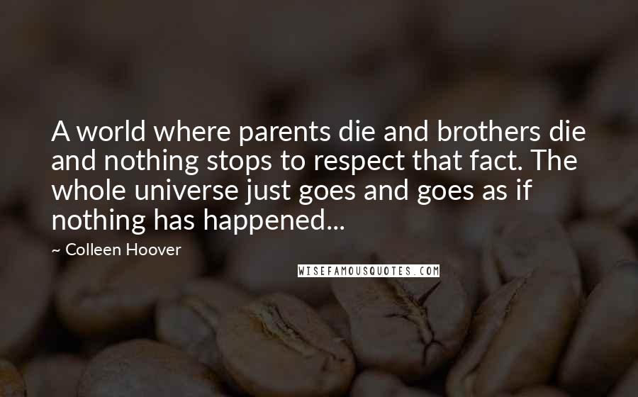 Colleen Hoover Quotes: A world where parents die and brothers die and nothing stops to respect that fact. The whole universe just goes and goes as if nothing has happened...