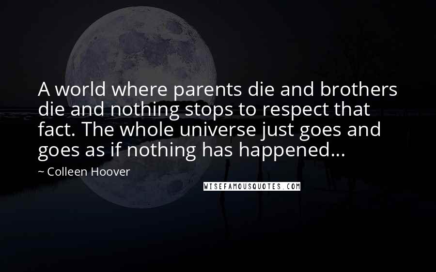 Colleen Hoover Quotes: A world where parents die and brothers die and nothing stops to respect that fact. The whole universe just goes and goes as if nothing has happened...