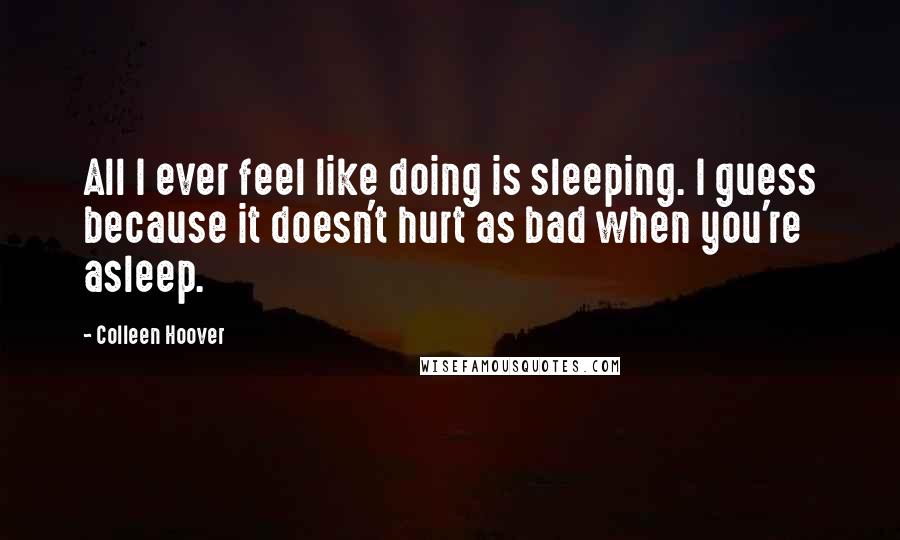 Colleen Hoover Quotes: All I ever feel like doing is sleeping. I guess because it doesn't hurt as bad when you're asleep.