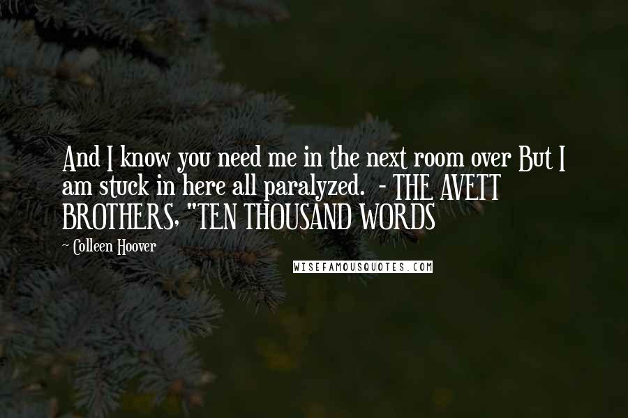 Colleen Hoover Quotes: And I know you need me in the next room over But I am stuck in here all paralyzed.  - THE AVETT BROTHERS, "TEN THOUSAND WORDS