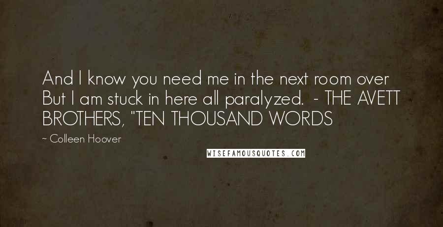 Colleen Hoover Quotes: And I know you need me in the next room over But I am stuck in here all paralyzed.  - THE AVETT BROTHERS, "TEN THOUSAND WORDS