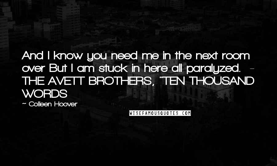 Colleen Hoover Quotes: And I know you need me in the next room over But I am stuck in here all paralyzed.  - THE AVETT BROTHERS, "TEN THOUSAND WORDS