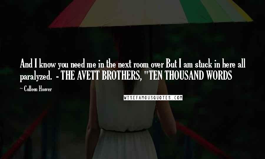 Colleen Hoover Quotes: And I know you need me in the next room over But I am stuck in here all paralyzed.  - THE AVETT BROTHERS, "TEN THOUSAND WORDS