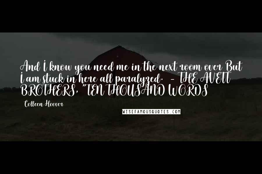 Colleen Hoover Quotes: And I know you need me in the next room over But I am stuck in here all paralyzed.  - THE AVETT BROTHERS, "TEN THOUSAND WORDS