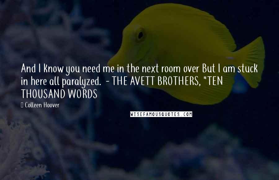 Colleen Hoover Quotes: And I know you need me in the next room over But I am stuck in here all paralyzed.  - THE AVETT BROTHERS, "TEN THOUSAND WORDS