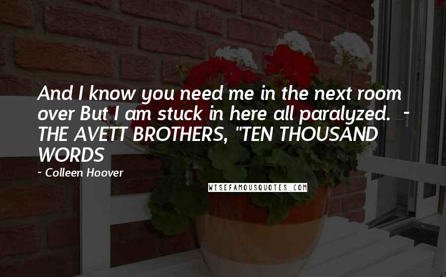 Colleen Hoover Quotes: And I know you need me in the next room over But I am stuck in here all paralyzed.  - THE AVETT BROTHERS, "TEN THOUSAND WORDS