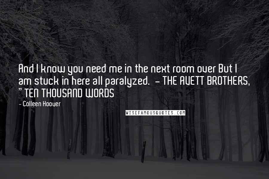 Colleen Hoover Quotes: And I know you need me in the next room over But I am stuck in here all paralyzed.  - THE AVETT BROTHERS, "TEN THOUSAND WORDS