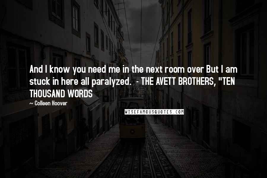 Colleen Hoover Quotes: And I know you need me in the next room over But I am stuck in here all paralyzed.  - THE AVETT BROTHERS, "TEN THOUSAND WORDS