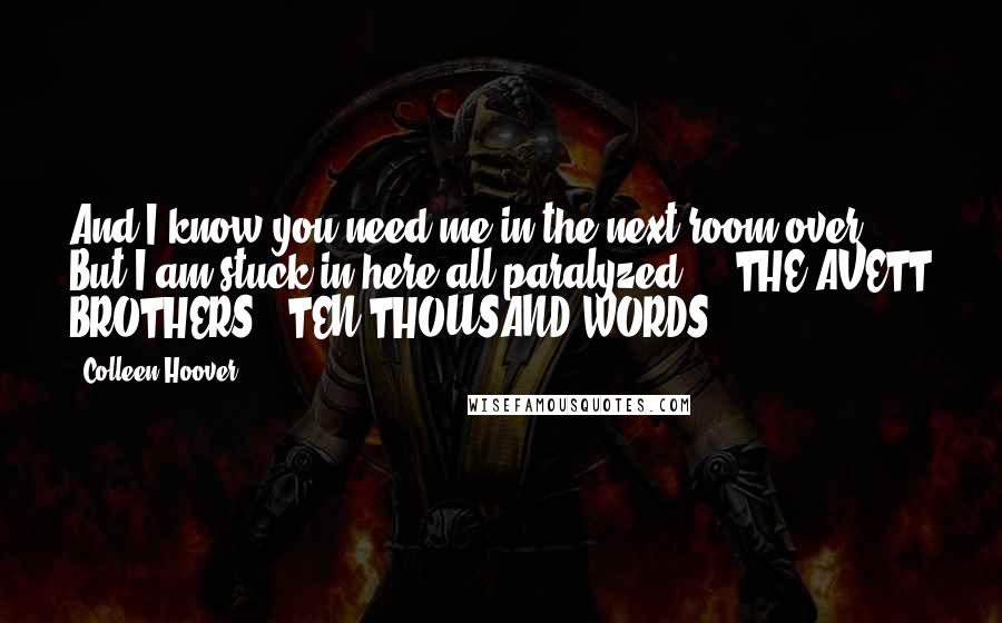 Colleen Hoover Quotes: And I know you need me in the next room over But I am stuck in here all paralyzed.  - THE AVETT BROTHERS, "TEN THOUSAND WORDS