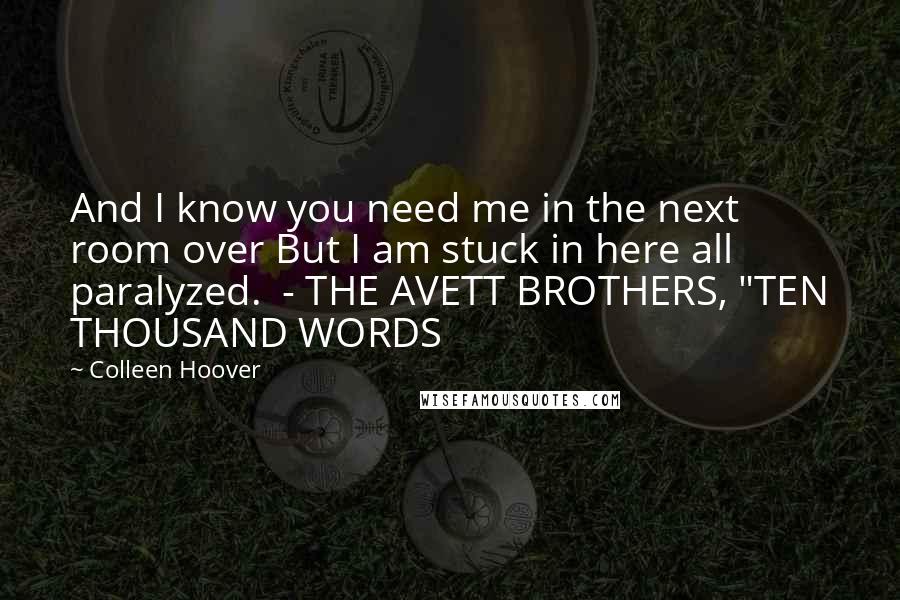 Colleen Hoover Quotes: And I know you need me in the next room over But I am stuck in here all paralyzed.  - THE AVETT BROTHERS, "TEN THOUSAND WORDS