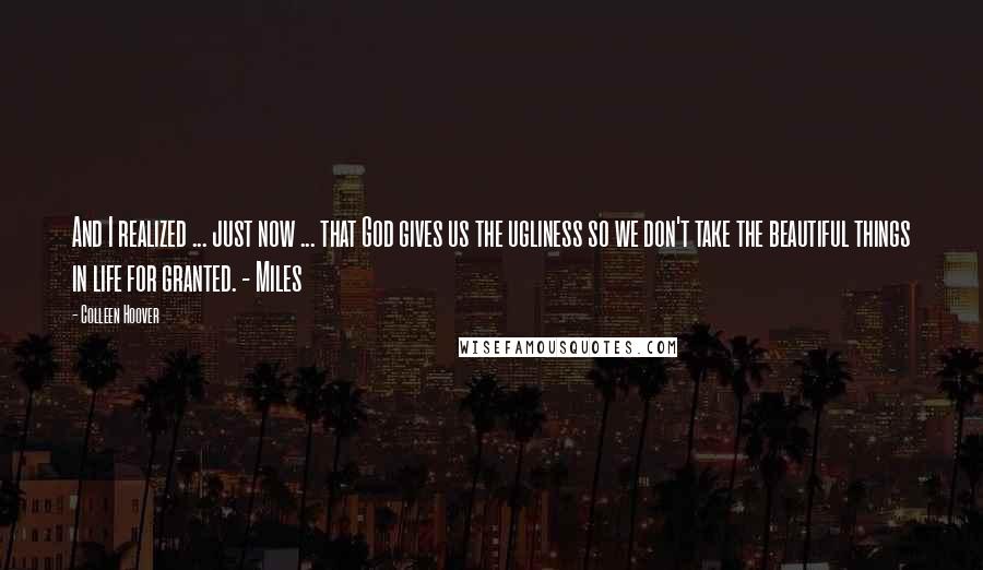 Colleen Hoover Quotes: And I realized ... just now ... that God gives us the ugliness so we don't take the beautiful things in life for granted. - Miles