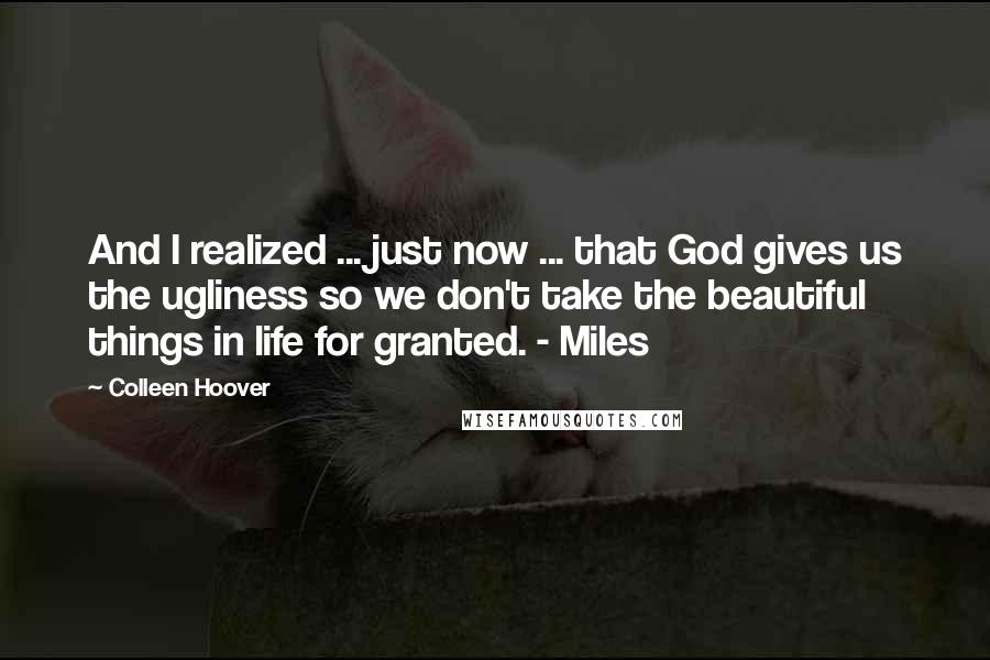 Colleen Hoover Quotes: And I realized ... just now ... that God gives us the ugliness so we don't take the beautiful things in life for granted. - Miles