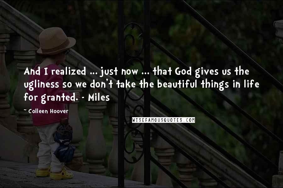 Colleen Hoover Quotes: And I realized ... just now ... that God gives us the ugliness so we don't take the beautiful things in life for granted. - Miles