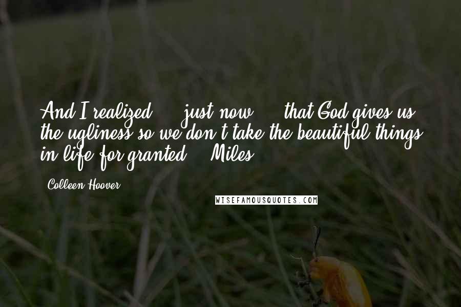 Colleen Hoover Quotes: And I realized ... just now ... that God gives us the ugliness so we don't take the beautiful things in life for granted. - Miles