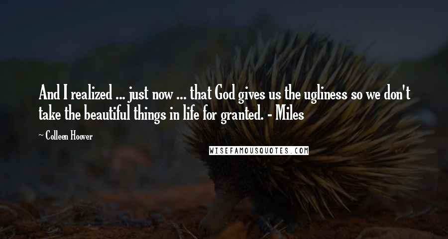 Colleen Hoover Quotes: And I realized ... just now ... that God gives us the ugliness so we don't take the beautiful things in life for granted. - Miles