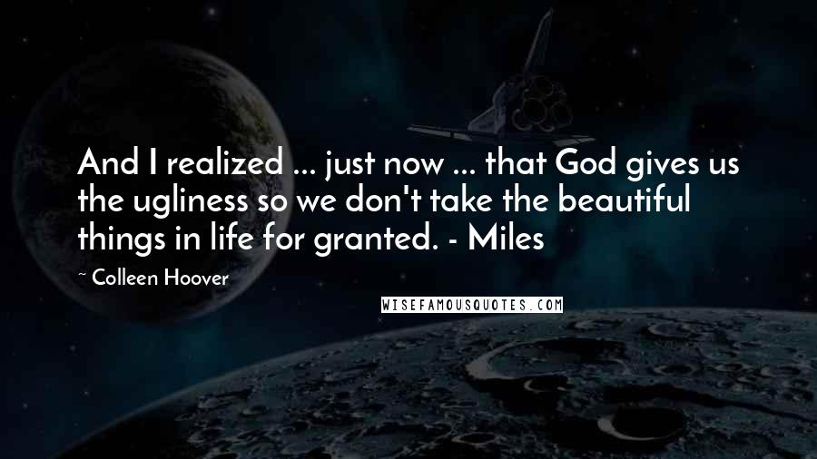 Colleen Hoover Quotes: And I realized ... just now ... that God gives us the ugliness so we don't take the beautiful things in life for granted. - Miles