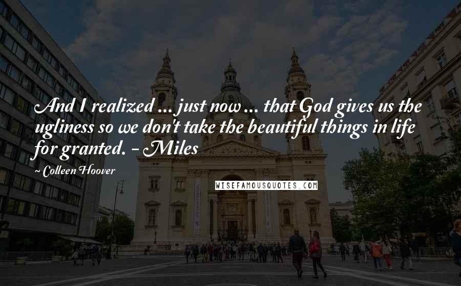 Colleen Hoover Quotes: And I realized ... just now ... that God gives us the ugliness so we don't take the beautiful things in life for granted. - Miles
