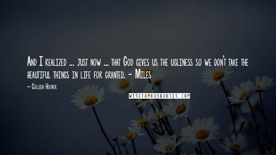 Colleen Hoover Quotes: And I realized ... just now ... that God gives us the ugliness so we don't take the beautiful things in life for granted. - Miles