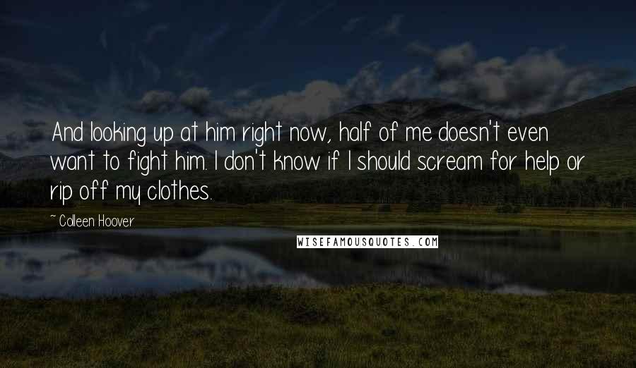 Colleen Hoover Quotes: And looking up at him right now, half of me doesn't even want to fight him. I don't know if I should scream for help or rip off my clothes.