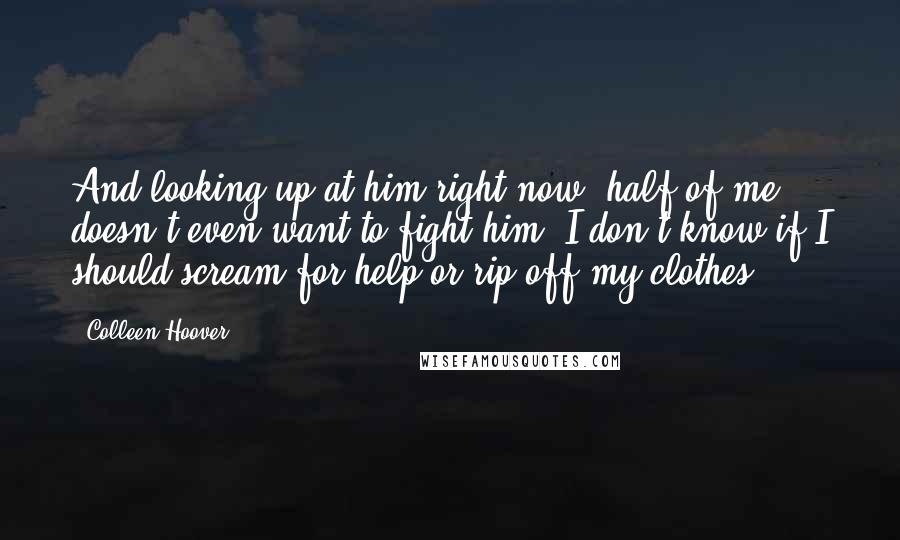 Colleen Hoover Quotes: And looking up at him right now, half of me doesn't even want to fight him. I don't know if I should scream for help or rip off my clothes.