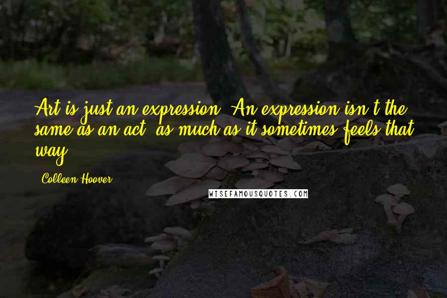 Colleen Hoover Quotes: Art is just an expression. An expression isn't the same as an act, as much as it sometimes feels that way.