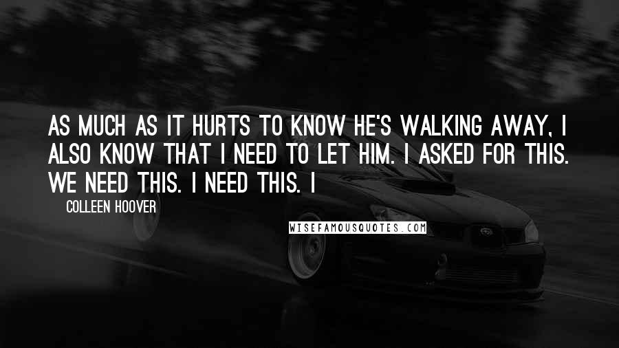 Colleen Hoover Quotes: As much as it hurts to know he's walking away, I also know that I need to let him. I asked for this. We need this. I need this. I