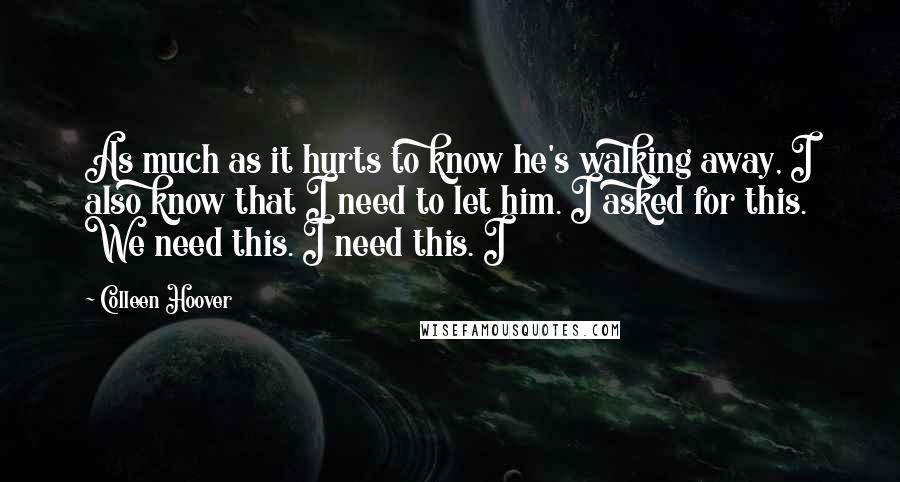 Colleen Hoover Quotes: As much as it hurts to know he's walking away, I also know that I need to let him. I asked for this. We need this. I need this. I