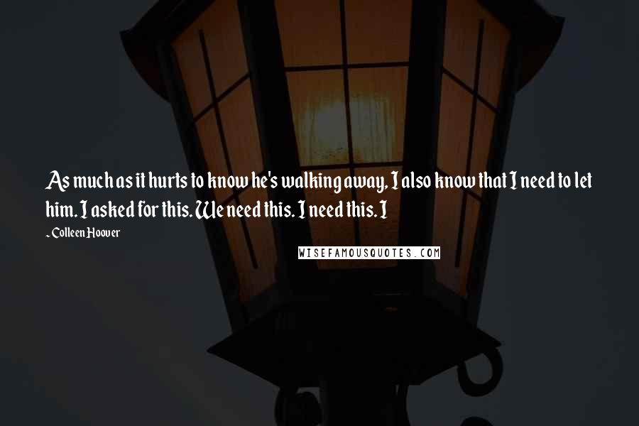 Colleen Hoover Quotes: As much as it hurts to know he's walking away, I also know that I need to let him. I asked for this. We need this. I need this. I