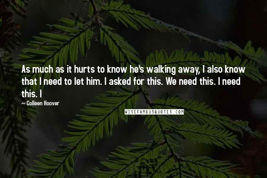 Colleen Hoover Quotes: As much as it hurts to know he's walking away, I also know that I need to let him. I asked for this. We need this. I need this. I