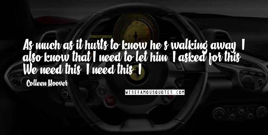 Colleen Hoover Quotes: As much as it hurts to know he's walking away, I also know that I need to let him. I asked for this. We need this. I need this. I