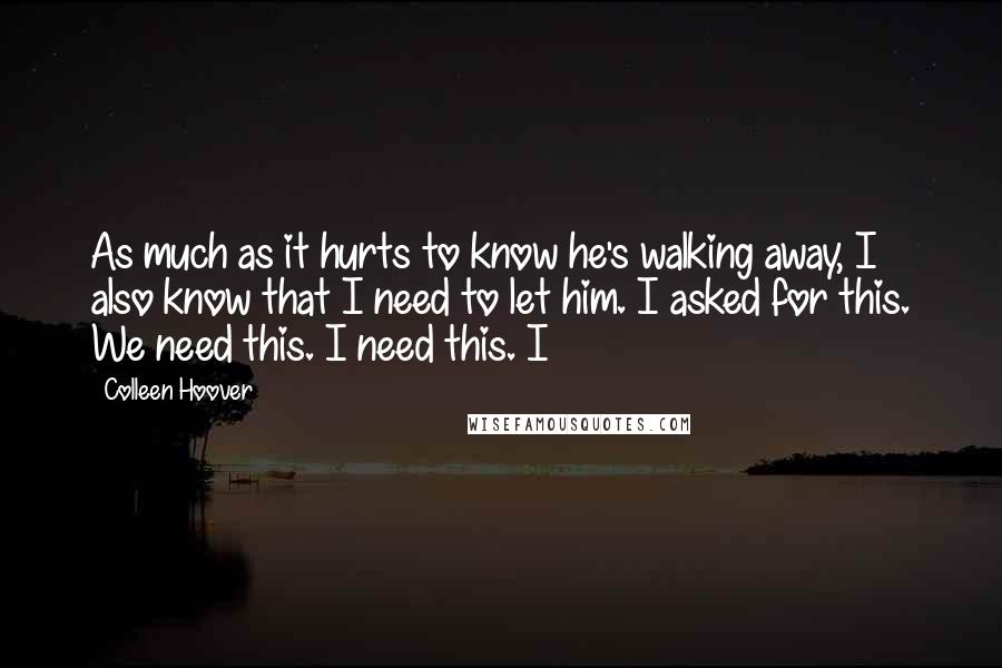 Colleen Hoover Quotes: As much as it hurts to know he's walking away, I also know that I need to let him. I asked for this. We need this. I need this. I