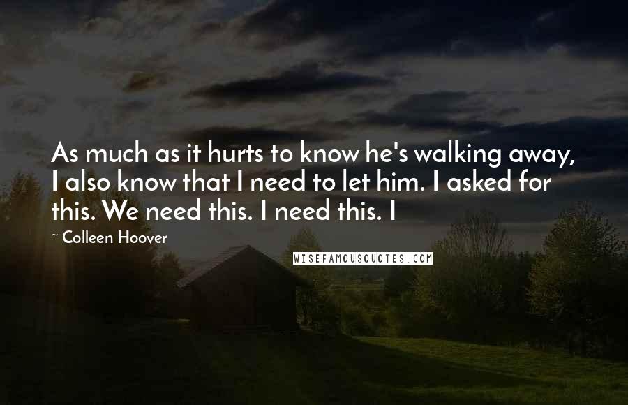 Colleen Hoover Quotes: As much as it hurts to know he's walking away, I also know that I need to let him. I asked for this. We need this. I need this. I