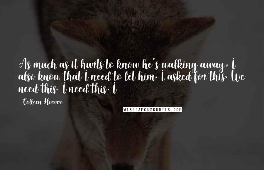 Colleen Hoover Quotes: As much as it hurts to know he's walking away, I also know that I need to let him. I asked for this. We need this. I need this. I