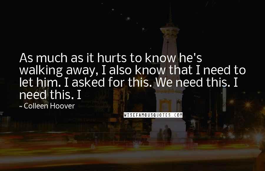 Colleen Hoover Quotes: As much as it hurts to know he's walking away, I also know that I need to let him. I asked for this. We need this. I need this. I